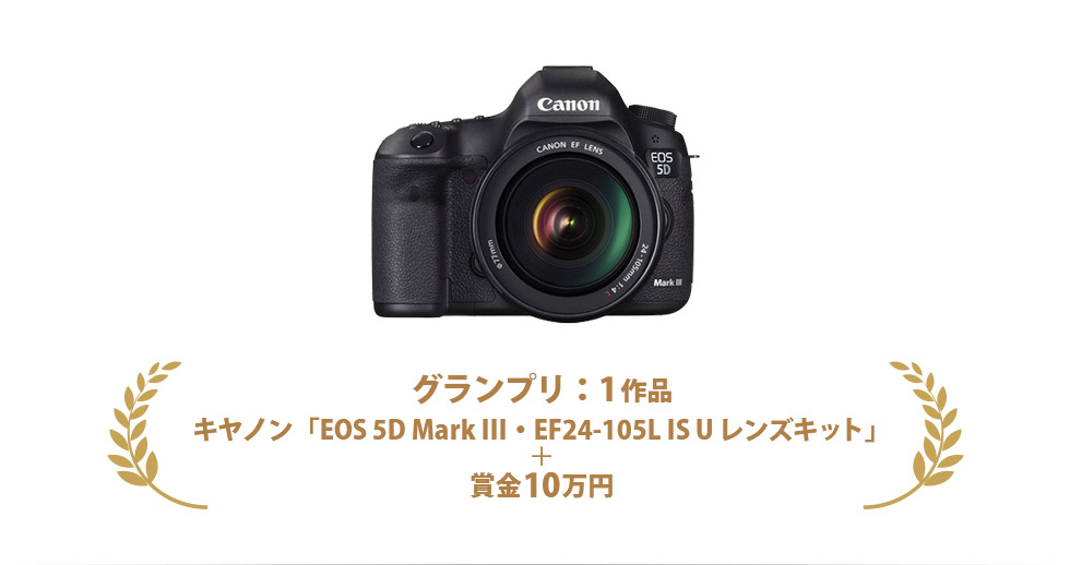 グランプリ：1作品　キヤノン「EOS 5D Mark III・EF24-105L IS U レンズキット」＋ 賞金10万円